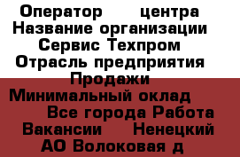 Оператор Call-центра › Название организации ­ Сервис Техпром › Отрасль предприятия ­ Продажи › Минимальный оклад ­ 28 000 - Все города Работа » Вакансии   . Ненецкий АО,Волоковая д.